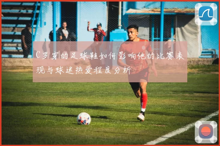 C罗穿的足球鞋如何影响他的比赛表现与球迷热爱程度分析