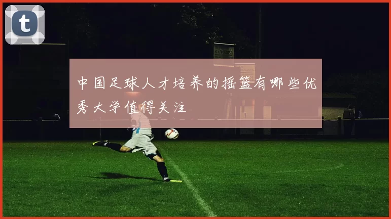 中国足球人才培养的摇篮有哪些优秀大学值得关注