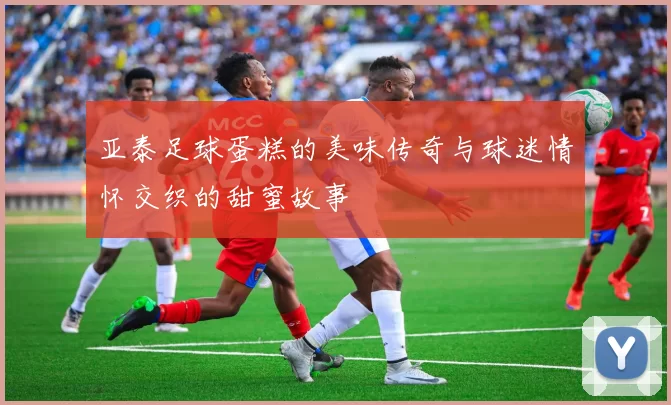 亚泰足球蛋糕的美味传奇与球迷情怀交织的甜蜜故事