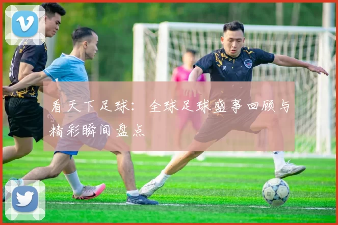 看天下足球：全球足球盛事回顾与精彩瞬间盘点